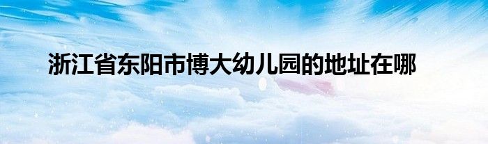 浙江省东阳市博大幼儿园的地址在哪