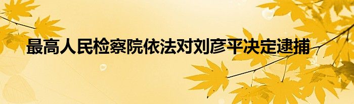 最高人民检察院依法对刘彦平决定逮捕