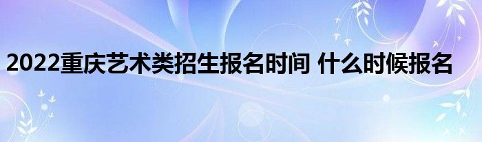 2022重庆艺术类招生什么时候报名艺术类考试报名注意事项艺考的第一步