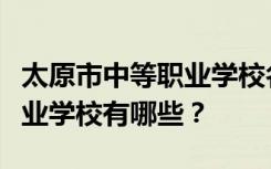 太原市中等职业学校名单及排名最好的中等职业学校有哪些？