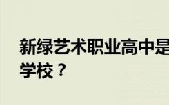 新绿艺术职业高中是公办还是民办 是全日制学校？