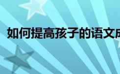 如何提高孩子的语文成绩这些方法非常有效