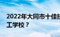 2022年大同市十佳技工学校有哪些最好的技工学校？