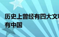 历史上曾经有四大文明古国但是保留至今的只有中国