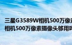 三星G3589W相机500万像素摄像头够用吗（三星G3589W相机500万像素摄像头够用吗）