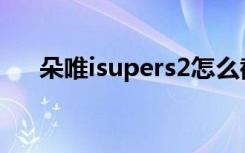 朵唯isupers2怎么截屏（朵唯iSuper）