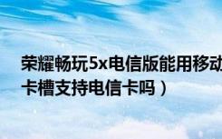 荣耀畅玩5x电信版能用移动卡吗（荣耀畅玩5X全网通版副卡槽支持电信卡吗）