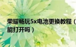 荣耀畅玩5x电池更换教程（荣耀畅玩5X电池可拆卸吗后盖能打开吗）