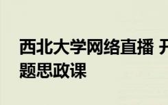 西北大学网络直播 开了一堂“云”端扶贫专题思政课