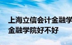 上海立信会计金融学院怎么样 上海立信会计金融学院好不好