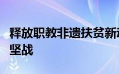 释放职教非遗扶贫新动能全面助力打赢脱贫攻坚战