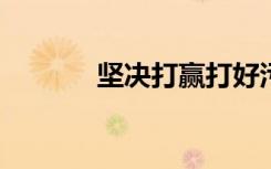 坚决打赢打好污染防治攻坚战