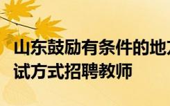 山东鼓励有条件的地方采取先面试后笔试的考试方式招聘教师