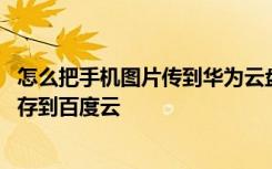 怎么把手机图片传到华为云盘里面 华为网盘文件如何快速转存到百度云