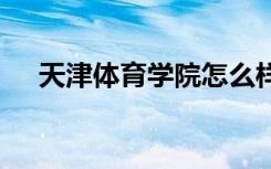 天津体育学院怎么样 天津体育学院简介