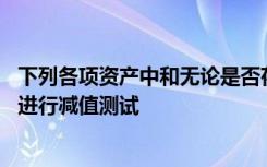 下列各项资产中和无论是否存在减值迹象,应至少在每年年底进行减值测试