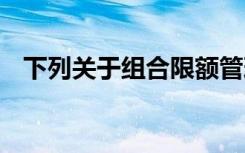 下列关于组合限额管理的说法,在那里没错