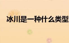 冰川是一种什么类型的冰体 冰川相关介绍