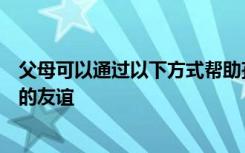 父母可以通过以下方式帮助孩子青春期时期建立和保持良好的友谊