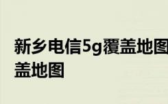 新乡电信5g覆盖地图 如何查看电信5g城市覆盖地图