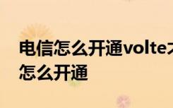 电信怎么开通volte才能使用 电信开通volte怎么开通