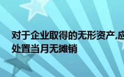 对于企业取得的无形资产,应当自可供使用当月起开始摊销,处置当月无摊销