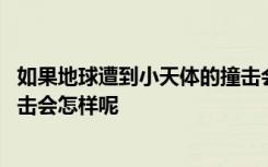 如果地球遭到小天体的撞击会怎样 如果地球遭到小天体的撞击会怎样呢