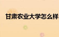 甘肃农业大学怎么样 甘肃农业大学好不好