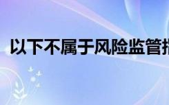 以下不属于风险监管指标监测评价的原则是