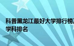 科普黑龙江最好大学排行榜及黑龙江省双一流大学和双一流学科排名