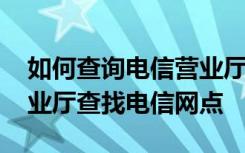 如何查询电信营业厅的网点 如何使用电信营业厅查找电信网点