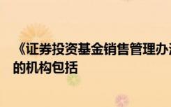 《证券投资基金销售管理办法》规定可以从事基金销售业务的机构包括