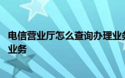 电信营业厅怎么查询办理业务 如何使用电信营业厅查询办理业务