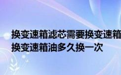 换变速箱滤芯需要换变速箱油吗 换变速箱油需要换滤芯吗,换变速箱油多久换一次