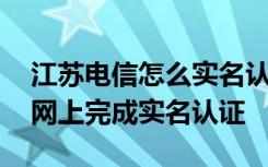 江苏电信怎么实名认证 江苏电信用户怎么在网上完成实名认证