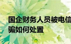 国企财务人员被电信诈骗 财务人员被电信欺骗如何处置