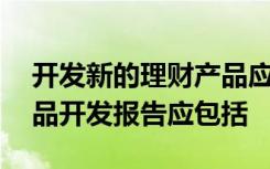 开发新的理财产品应当编制产品开发报告,产品开发报告应包括