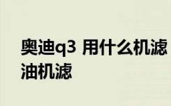 奥迪q3 用什么机滤 奥迪q3多久更换一次机油机滤