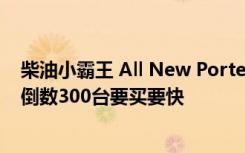 柴油小霸王 All New Porter 抢单热销 早鸟优惠3万元进入倒数300台要买要快