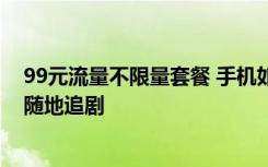 99元流量不限量套餐 手机如何办理99元不限流量套餐随时随地追剧