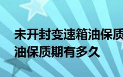 未开封变速箱油保质期有多久 未开封变速箱油保质期有多久