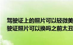 驾驶证上的照片可以轻微美颜吗 驾驶证照片可以美颜吗 驾驶证照片可以换吗之前太丑了