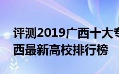 评测2019广西十大专科学校排名怎么样及广西最新高校排行榜