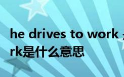 he drives to work 是什么意思 drivestowork是什么意思