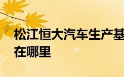 松江恒大汽车生产基地 恒大汽车的生产基地在哪里