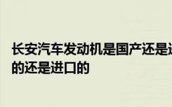 长安汽车发动机是国产还是进口的 长安汽车的发动机是国产的还是进口的