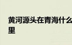 黄河源头在青海什么地方 黄河源头在青海哪里