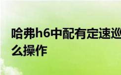 哈弗h6中配有定速巡航吗 哈弗h6定速巡航怎么操作