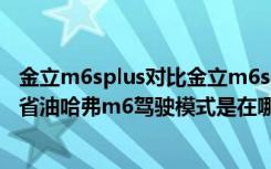 金立m6splus对比金立m6splus怎么样 哈弗m6驾驶模式最省油哈弗m6驾驶模式是在哪里进行切换