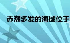 赤潮多发的海域位于 赤潮多发的海域位置